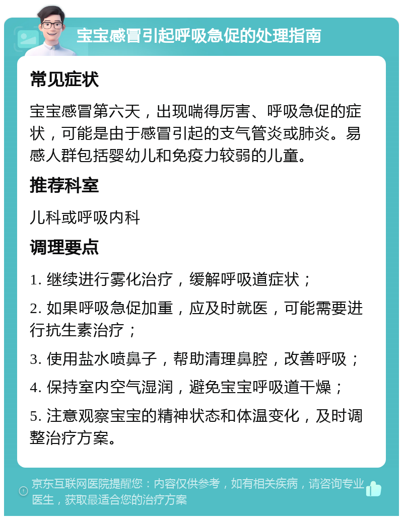 宝宝感冒引起呼吸急促的处理指南 常见症状 宝宝感冒第六天，出现喘得厉害、呼吸急促的症状，可能是由于感冒引起的支气管炎或肺炎。易感人群包括婴幼儿和免疫力较弱的儿童。 推荐科室 儿科或呼吸内科 调理要点 1. 继续进行雾化治疗，缓解呼吸道症状； 2. 如果呼吸急促加重，应及时就医，可能需要进行抗生素治疗； 3. 使用盐水喷鼻子，帮助清理鼻腔，改善呼吸； 4. 保持室内空气湿润，避免宝宝呼吸道干燥； 5. 注意观察宝宝的精神状态和体温变化，及时调整治疗方案。