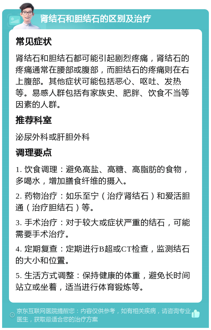 肾结石和胆结石的区别及治疗 常见症状 肾结石和胆结石都可能引起剧烈疼痛，肾结石的疼痛通常在腰部或腹部，而胆结石的疼痛则在右上腹部。其他症状可能包括恶心、呕吐、发热等。易感人群包括有家族史、肥胖、饮食不当等因素的人群。 推荐科室 泌尿外科或肝胆外科 调理要点 1. 饮食调理：避免高盐、高糖、高脂肪的食物，多喝水，增加膳食纤维的摄入。 2. 药物治疗：如乐至宁（治疗肾结石）和爱活胆通（治疗胆结石）等。 3. 手术治疗：对于较大或症状严重的结石，可能需要手术治疗。 4. 定期复查：定期进行B超或CT检查，监测结石的大小和位置。 5. 生活方式调整：保持健康的体重，避免长时间站立或坐着，适当进行体育锻炼等。