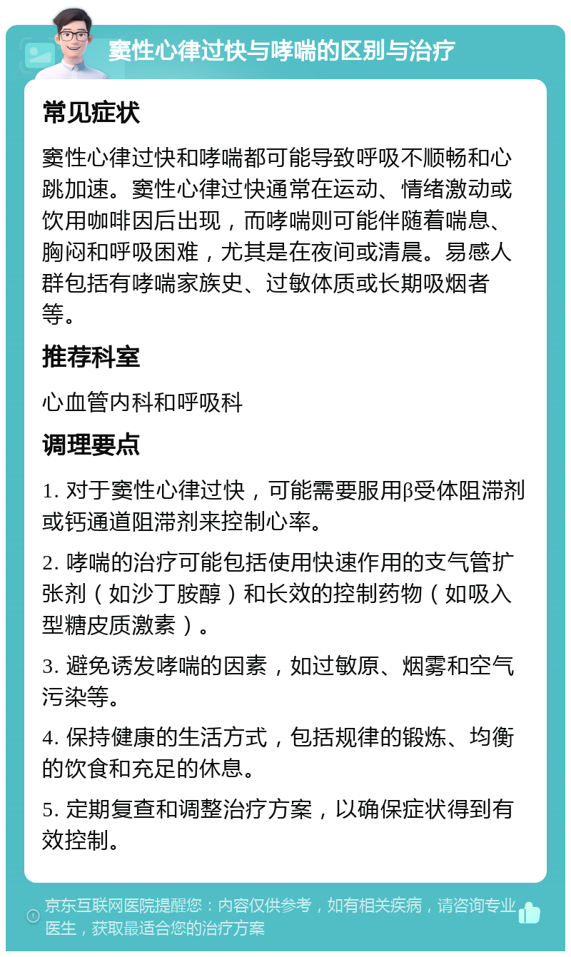 窦性心律过快与哮喘的区别与治疗 常见症状 窦性心律过快和哮喘都可能导致呼吸不顺畅和心跳加速。窦性心律过快通常在运动、情绪激动或饮用咖啡因后出现，而哮喘则可能伴随着喘息、胸闷和呼吸困难，尤其是在夜间或清晨。易感人群包括有哮喘家族史、过敏体质或长期吸烟者等。 推荐科室 心血管内科和呼吸科 调理要点 1. 对于窦性心律过快，可能需要服用β受体阻滞剂或钙通道阻滞剂来控制心率。 2. 哮喘的治疗可能包括使用快速作用的支气管扩张剂（如沙丁胺醇）和长效的控制药物（如吸入型糖皮质激素）。 3. 避免诱发哮喘的因素，如过敏原、烟雾和空气污染等。 4. 保持健康的生活方式，包括规律的锻炼、均衡的饮食和充足的休息。 5. 定期复查和调整治疗方案，以确保症状得到有效控制。