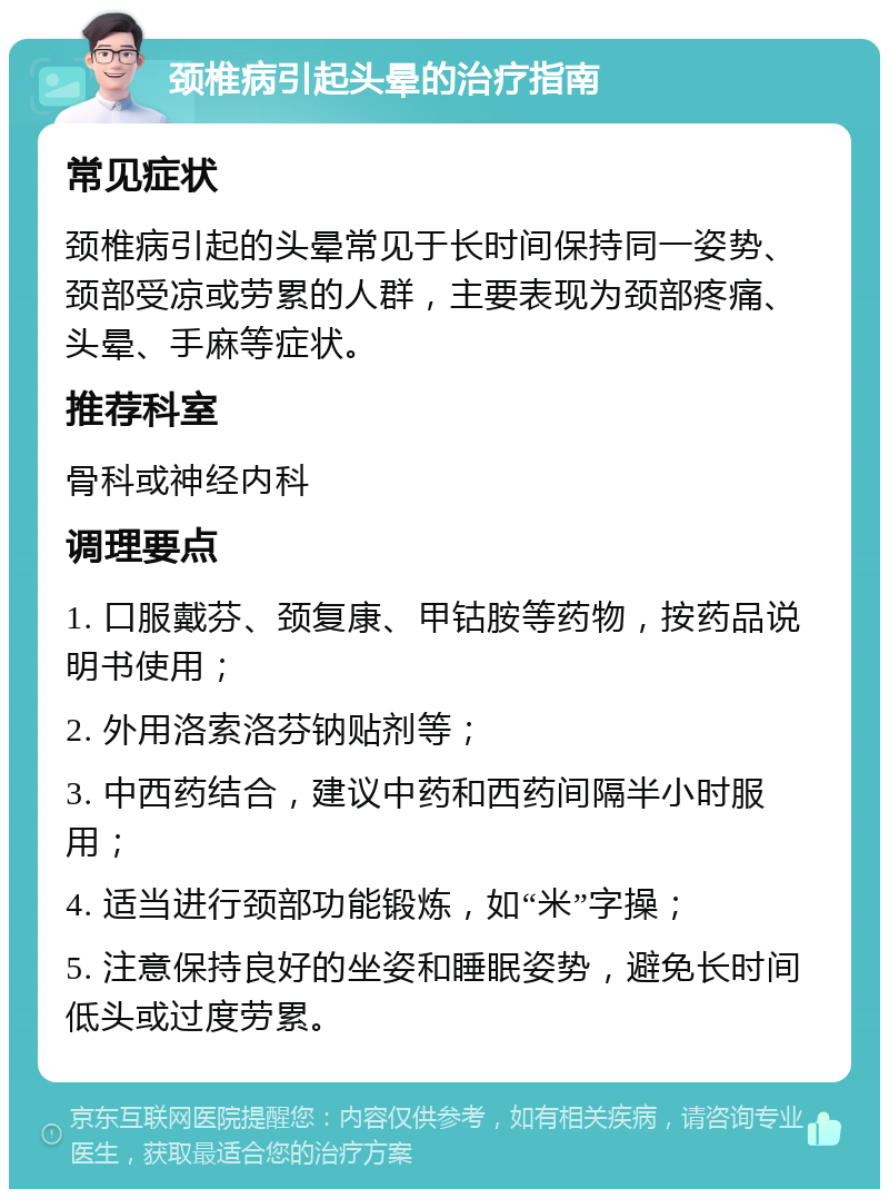 颈椎病引起头晕的治疗指南 常见症状 颈椎病引起的头晕常见于长时间保持同一姿势、颈部受凉或劳累的人群，主要表现为颈部疼痛、头晕、手麻等症状。 推荐科室 骨科或神经内科 调理要点 1. 口服戴芬、颈复康、甲钴胺等药物，按药品说明书使用； 2. 外用洛索洛芬钠贴剂等； 3. 中西药结合，建议中药和西药间隔半小时服用； 4. 适当进行颈部功能锻炼，如“米”字操； 5. 注意保持良好的坐姿和睡眠姿势，避免长时间低头或过度劳累。