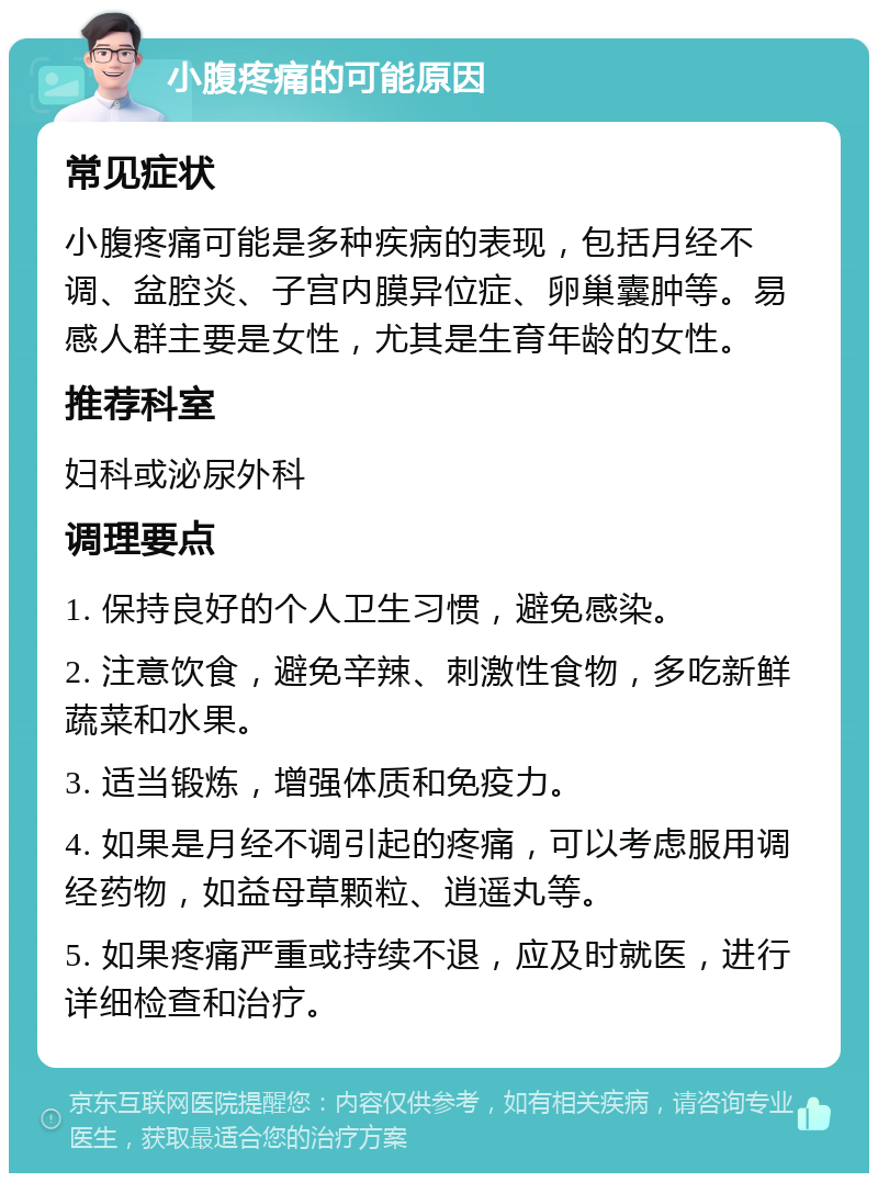 小腹疼痛的可能原因 常见症状 小腹疼痛可能是多种疾病的表现，包括月经不调、盆腔炎、子宫内膜异位症、卵巢囊肿等。易感人群主要是女性，尤其是生育年龄的女性。 推荐科室 妇科或泌尿外科 调理要点 1. 保持良好的个人卫生习惯，避免感染。 2. 注意饮食，避免辛辣、刺激性食物，多吃新鲜蔬菜和水果。 3. 适当锻炼，增强体质和免疫力。 4. 如果是月经不调引起的疼痛，可以考虑服用调经药物，如益母草颗粒、逍遥丸等。 5. 如果疼痛严重或持续不退，应及时就医，进行详细检查和治疗。