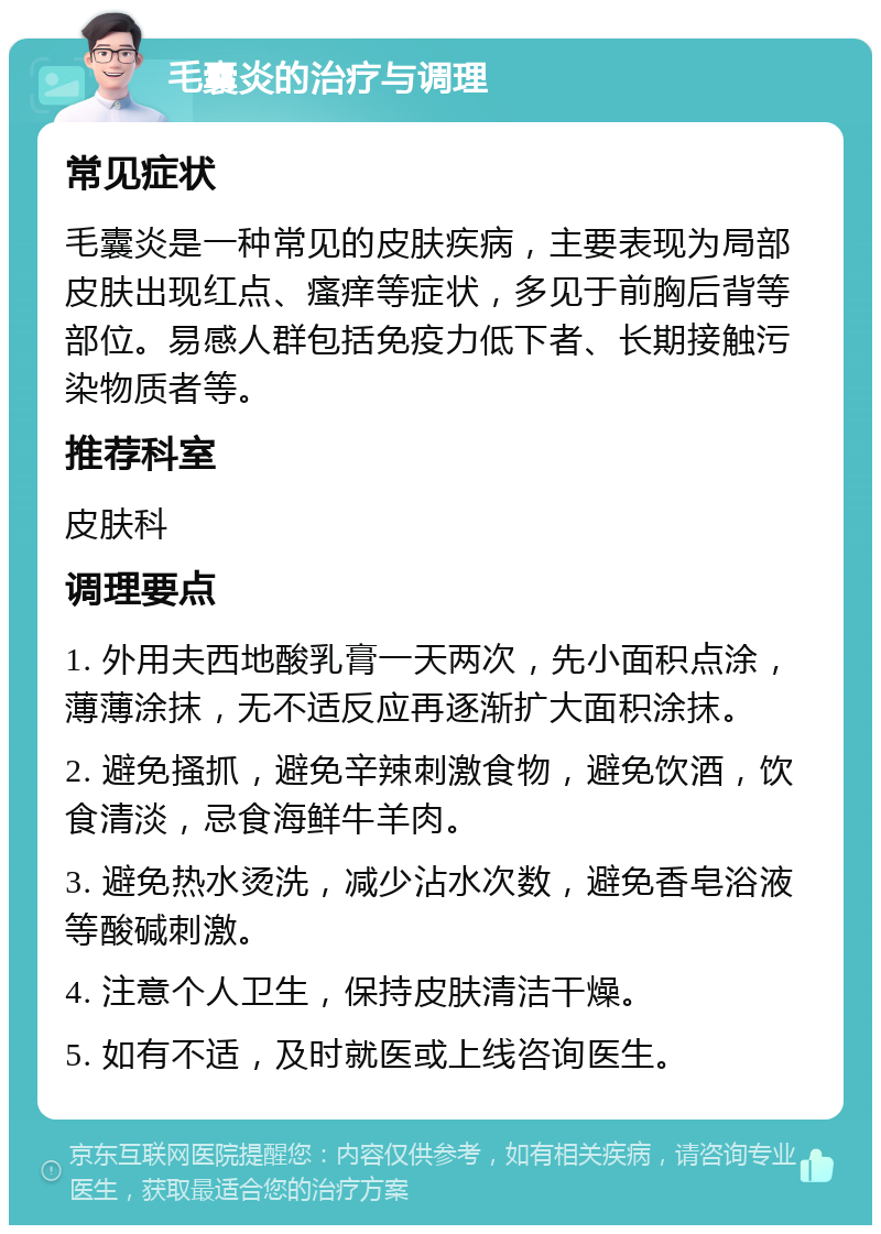 毛囊炎的治疗与调理 常见症状 毛囊炎是一种常见的皮肤疾病，主要表现为局部皮肤出现红点、瘙痒等症状，多见于前胸后背等部位。易感人群包括免疫力低下者、长期接触污染物质者等。 推荐科室 皮肤科 调理要点 1. 外用夫西地酸乳膏一天两次，先小面积点涂，薄薄涂抹，无不适反应再逐渐扩大面积涂抹。 2. 避免搔抓，避免辛辣刺激食物，避免饮酒，饮食清淡，忌食海鲜牛羊肉。 3. 避免热水烫洗，减少沾水次数，避免香皂浴液等酸碱刺激。 4. 注意个人卫生，保持皮肤清洁干燥。 5. 如有不适，及时就医或上线咨询医生。