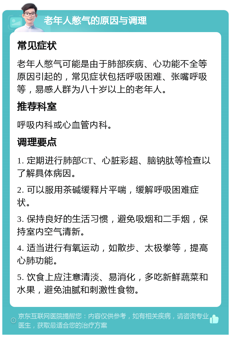 老年人憋气的原因与调理 常见症状 老年人憋气可能是由于肺部疾病、心功能不全等原因引起的，常见症状包括呼吸困难、张嘴呼吸等，易感人群为八十岁以上的老年人。 推荐科室 呼吸内科或心血管内科。 调理要点 1. 定期进行肺部CT、心脏彩超、脑钠肽等检查以了解具体病因。 2. 可以服用茶碱缓释片平喘，缓解呼吸困难症状。 3. 保持良好的生活习惯，避免吸烟和二手烟，保持室内空气清新。 4. 适当进行有氧运动，如散步、太极拳等，提高心肺功能。 5. 饮食上应注意清淡、易消化，多吃新鲜蔬菜和水果，避免油腻和刺激性食物。