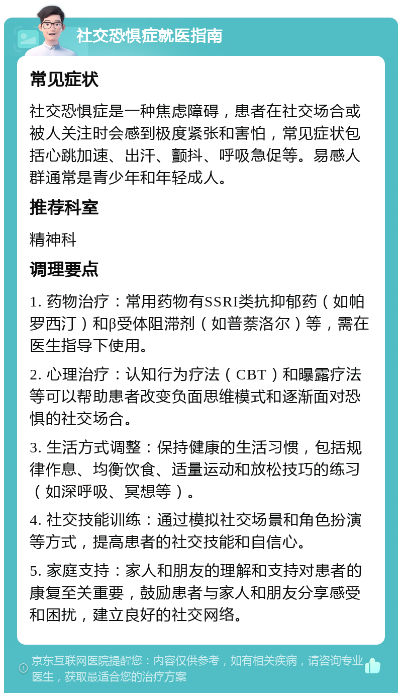 社交恐惧症就医指南 常见症状 社交恐惧症是一种焦虑障碍，患者在社交场合或被人关注时会感到极度紧张和害怕，常见症状包括心跳加速、出汗、颤抖、呼吸急促等。易感人群通常是青少年和年轻成人。 推荐科室 精神科 调理要点 1. 药物治疗：常用药物有SSRI类抗抑郁药（如帕罗西汀）和β受体阻滞剂（如普萘洛尔）等，需在医生指导下使用。 2. 心理治疗：认知行为疗法（CBT）和曝露疗法等可以帮助患者改变负面思维模式和逐渐面对恐惧的社交场合。 3. 生活方式调整：保持健康的生活习惯，包括规律作息、均衡饮食、适量运动和放松技巧的练习（如深呼吸、冥想等）。 4. 社交技能训练：通过模拟社交场景和角色扮演等方式，提高患者的社交技能和自信心。 5. 家庭支持：家人和朋友的理解和支持对患者的康复至关重要，鼓励患者与家人和朋友分享感受和困扰，建立良好的社交网络。