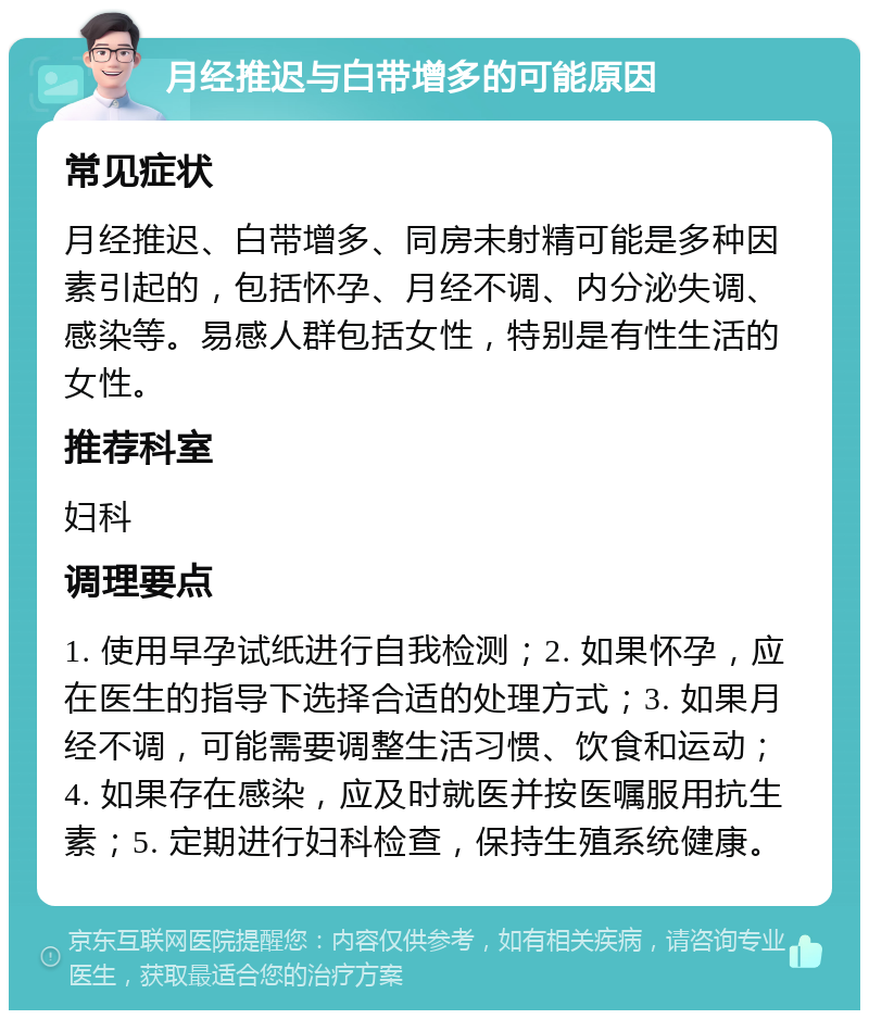 月经推迟与白带增多的可能原因 常见症状 月经推迟、白带增多、同房未射精可能是多种因素引起的，包括怀孕、月经不调、内分泌失调、感染等。易感人群包括女性，特别是有性生活的女性。 推荐科室 妇科 调理要点 1. 使用早孕试纸进行自我检测；2. 如果怀孕，应在医生的指导下选择合适的处理方式；3. 如果月经不调，可能需要调整生活习惯、饮食和运动；4. 如果存在感染，应及时就医并按医嘱服用抗生素；5. 定期进行妇科检查，保持生殖系统健康。