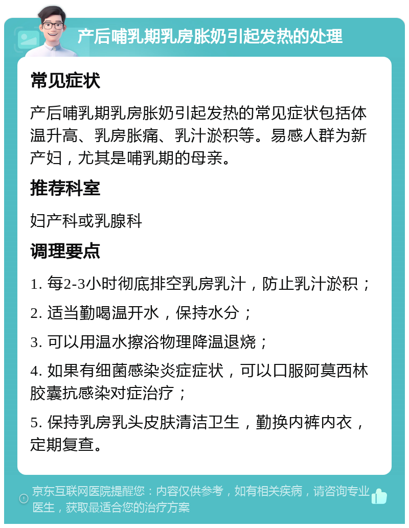 产后哺乳期乳房胀奶引起发热的处理 常见症状 产后哺乳期乳房胀奶引起发热的常见症状包括体温升高、乳房胀痛、乳汁淤积等。易感人群为新产妇，尤其是哺乳期的母亲。 推荐科室 妇产科或乳腺科 调理要点 1. 每2-3小时彻底排空乳房乳汁，防止乳汁淤积； 2. 适当勤喝温开水，保持水分； 3. 可以用温水擦浴物理降温退烧； 4. 如果有细菌感染炎症症状，可以口服阿莫西林胶囊抗感染对症治疗； 5. 保持乳房乳头皮肤清洁卫生，勤换内裤内衣，定期复查。