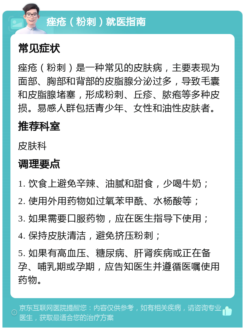 痤疮（粉刺）就医指南 常见症状 痤疮（粉刺）是一种常见的皮肤病，主要表现为面部、胸部和背部的皮脂腺分泌过多，导致毛囊和皮脂腺堵塞，形成粉刺、丘疹、脓疱等多种皮损。易感人群包括青少年、女性和油性皮肤者。 推荐科室 皮肤科 调理要点 1. 饮食上避免辛辣、油腻和甜食，少喝牛奶； 2. 使用外用药物如过氧苯甲酰、水杨酸等； 3. 如果需要口服药物，应在医生指导下使用； 4. 保持皮肤清洁，避免挤压粉刺； 5. 如果有高血压、糖尿病、肝肾疾病或正在备孕、哺乳期或孕期，应告知医生并遵循医嘱使用药物。