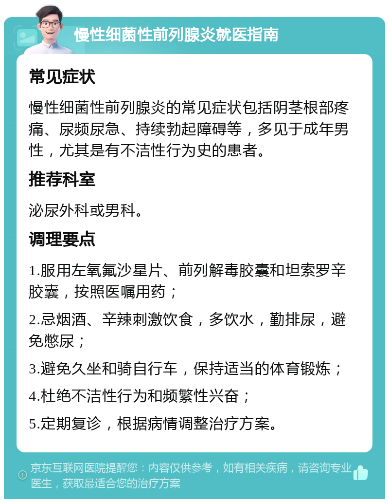 慢性细菌性前列腺炎就医指南 常见症状 慢性细菌性前列腺炎的常见症状包括阴茎根部疼痛、尿频尿急、持续勃起障碍等，多见于成年男性，尤其是有不洁性行为史的患者。 推荐科室 泌尿外科或男科。 调理要点 1.服用左氧氟沙星片、前列解毒胶囊和坦索罗辛胶囊，按照医嘱用药； 2.忌烟酒、辛辣刺激饮食，多饮水，勤排尿，避免憋尿； 3.避免久坐和骑自行车，保持适当的体育锻炼； 4.杜绝不洁性行为和频繁性兴奋； 5.定期复诊，根据病情调整治疗方案。