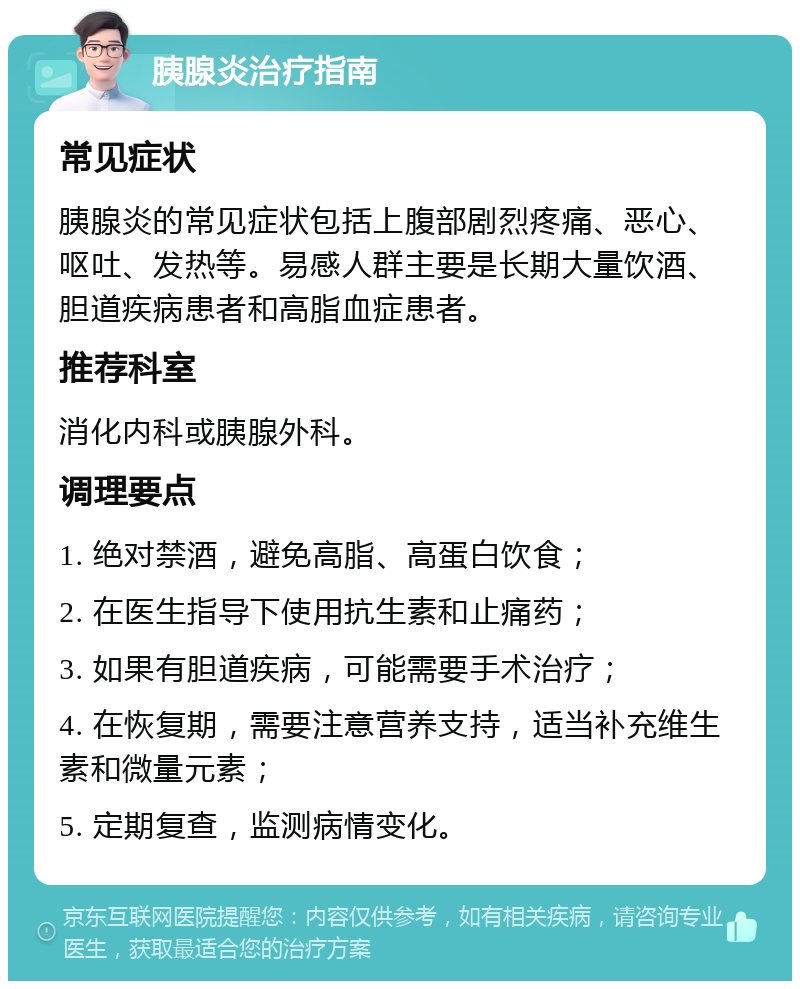 胰腺炎治疗指南 常见症状 胰腺炎的常见症状包括上腹部剧烈疼痛、恶心、呕吐、发热等。易感人群主要是长期大量饮酒、胆道疾病患者和高脂血症患者。 推荐科室 消化内科或胰腺外科。 调理要点 1. 绝对禁酒，避免高脂、高蛋白饮食； 2. 在医生指导下使用抗生素和止痛药； 3. 如果有胆道疾病，可能需要手术治疗； 4. 在恢复期，需要注意营养支持，适当补充维生素和微量元素； 5. 定期复查，监测病情变化。