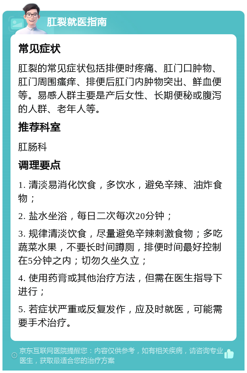 肛裂就医指南 常见症状 肛裂的常见症状包括排便时疼痛、肛门口肿物、肛门周围瘙痒、排便后肛门内肿物突出、鲜血便等。易感人群主要是产后女性、长期便秘或腹泻的人群、老年人等。 推荐科室 肛肠科 调理要点 1. 清淡易消化饮食，多饮水，避免辛辣、油炸食物； 2. 盐水坐浴，每日二次每次20分钟； 3. 规律清淡饮食，尽量避免辛辣刺激食物；多吃蔬菜水果，不要长时间蹲厕，排便时间最好控制在5分钟之内；切勿久坐久立； 4. 使用药膏或其他治疗方法，但需在医生指导下进行； 5. 若症状严重或反复发作，应及时就医，可能需要手术治疗。