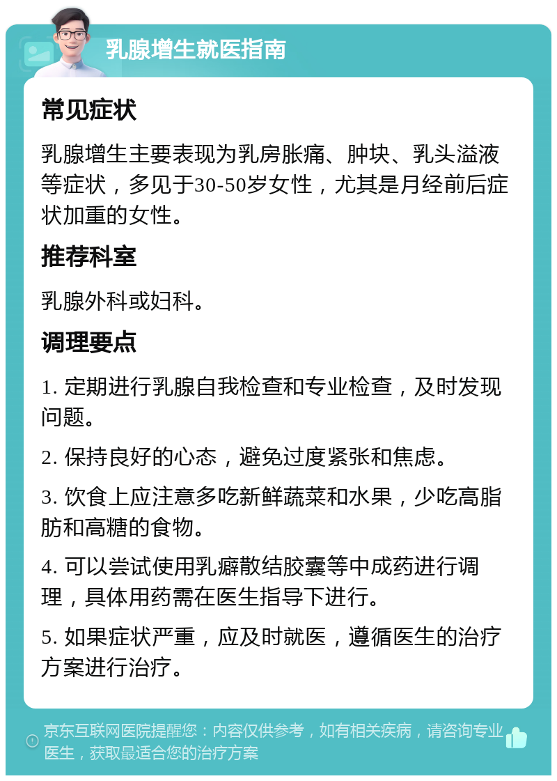 乳腺增生就医指南 常见症状 乳腺增生主要表现为乳房胀痛、肿块、乳头溢液等症状，多见于30-50岁女性，尤其是月经前后症状加重的女性。 推荐科室 乳腺外科或妇科。 调理要点 1. 定期进行乳腺自我检查和专业检查，及时发现问题。 2. 保持良好的心态，避免过度紧张和焦虑。 3. 饮食上应注意多吃新鲜蔬菜和水果，少吃高脂肪和高糖的食物。 4. 可以尝试使用乳癖散结胶囊等中成药进行调理，具体用药需在医生指导下进行。 5. 如果症状严重，应及时就医，遵循医生的治疗方案进行治疗。