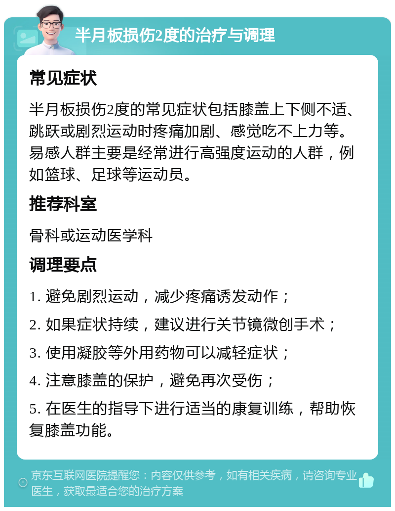 半月板损伤2度的治疗与调理 常见症状 半月板损伤2度的常见症状包括膝盖上下侧不适、跳跃或剧烈运动时疼痛加剧、感觉吃不上力等。易感人群主要是经常进行高强度运动的人群，例如篮球、足球等运动员。 推荐科室 骨科或运动医学科 调理要点 1. 避免剧烈运动，减少疼痛诱发动作； 2. 如果症状持续，建议进行关节镜微创手术； 3. 使用凝胶等外用药物可以减轻症状； 4. 注意膝盖的保护，避免再次受伤； 5. 在医生的指导下进行适当的康复训练，帮助恢复膝盖功能。