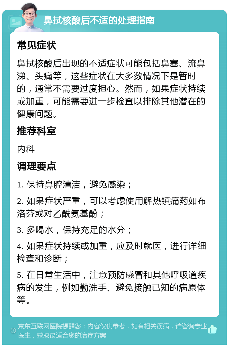 鼻拭核酸后不适的处理指南 常见症状 鼻拭核酸后出现的不适症状可能包括鼻塞、流鼻涕、头痛等，这些症状在大多数情况下是暂时的，通常不需要过度担心。然而，如果症状持续或加重，可能需要进一步检查以排除其他潜在的健康问题。 推荐科室 内科 调理要点 1. 保持鼻腔清洁，避免感染； 2. 如果症状严重，可以考虑使用解热镇痛药如布洛芬或对乙酰氨基酚； 3. 多喝水，保持充足的水分； 4. 如果症状持续或加重，应及时就医，进行详细检查和诊断； 5. 在日常生活中，注意预防感冒和其他呼吸道疾病的发生，例如勤洗手、避免接触已知的病原体等。