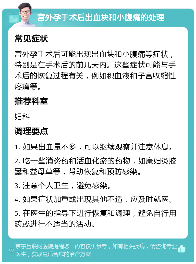 宫外孕手术后出血块和小腹痛的处理 常见症状 宫外孕手术后可能出现出血块和小腹痛等症状，特别是在手术后的前几天内。这些症状可能与手术后的恢复过程有关，例如积血液和子宫收缩性疼痛等。 推荐科室 妇科 调理要点 1. 如果出血量不多，可以继续观察并注意休息。 2. 吃一些消炎药和活血化瘀的药物，如康妇炎胶囊和益母草等，帮助恢复和预防感染。 3. 注意个人卫生，避免感染。 4. 如果症状加重或出现其他不适，应及时就医。 5. 在医生的指导下进行恢复和调理，避免自行用药或进行不适当的活动。