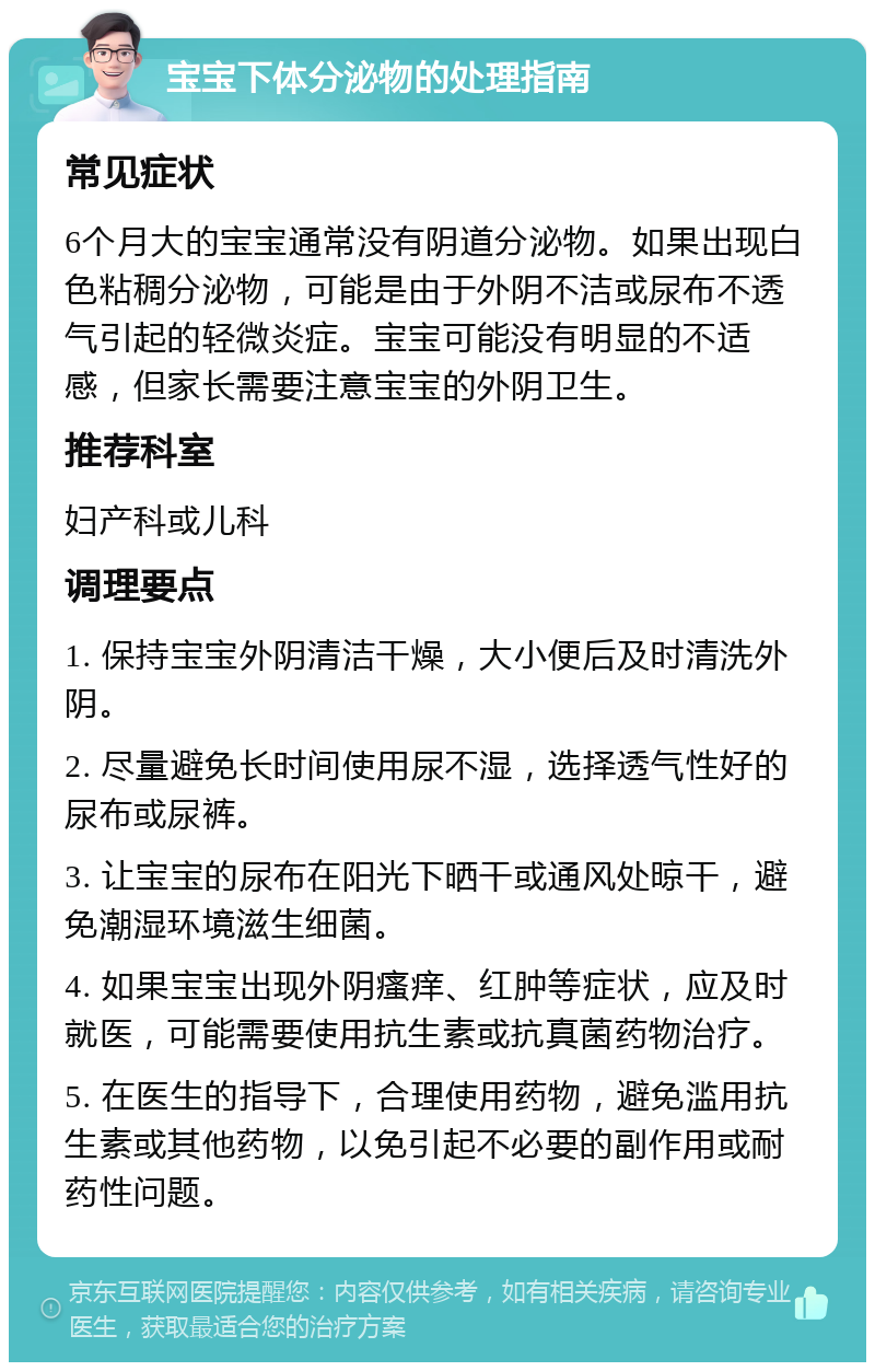 宝宝下体分泌物的处理指南 常见症状 6个月大的宝宝通常没有阴道分泌物。如果出现白色粘稠分泌物，可能是由于外阴不洁或尿布不透气引起的轻微炎症。宝宝可能没有明显的不适感，但家长需要注意宝宝的外阴卫生。 推荐科室 妇产科或儿科 调理要点 1. 保持宝宝外阴清洁干燥，大小便后及时清洗外阴。 2. 尽量避免长时间使用尿不湿，选择透气性好的尿布或尿裤。 3. 让宝宝的尿布在阳光下晒干或通风处晾干，避免潮湿环境滋生细菌。 4. 如果宝宝出现外阴瘙痒、红肿等症状，应及时就医，可能需要使用抗生素或抗真菌药物治疗。 5. 在医生的指导下，合理使用药物，避免滥用抗生素或其他药物，以免引起不必要的副作用或耐药性问题。