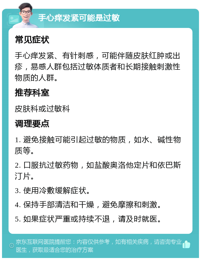 手心痒发紧可能是过敏 常见症状 手心痒发紧、有针刺感，可能伴随皮肤红肿或出疹，易感人群包括过敏体质者和长期接触刺激性物质的人群。 推荐科室 皮肤科或过敏科 调理要点 1. 避免接触可能引起过敏的物质，如水、碱性物质等。 2. 口服抗过敏药物，如盐酸奥洛他定片和依巴斯汀片。 3. 使用冷敷缓解症状。 4. 保持手部清洁和干燥，避免摩擦和刺激。 5. 如果症状严重或持续不退，请及时就医。