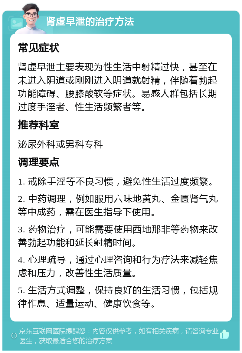 肾虚早泄的治疗方法 常见症状 肾虚早泄主要表现为性生活中射精过快，甚至在未进入阴道或刚刚进入阴道就射精，伴随着勃起功能障碍、腰膝酸软等症状。易感人群包括长期过度手淫者、性生活频繁者等。 推荐科室 泌尿外科或男科专科 调理要点 1. 戒除手淫等不良习惯，避免性生活过度频繁。 2. 中药调理，例如服用六味地黄丸、金匮肾气丸等中成药，需在医生指导下使用。 3. 药物治疗，可能需要使用西地那非等药物来改善勃起功能和延长射精时间。 4. 心理疏导，通过心理咨询和行为疗法来减轻焦虑和压力，改善性生活质量。 5. 生活方式调整，保持良好的生活习惯，包括规律作息、适量运动、健康饮食等。