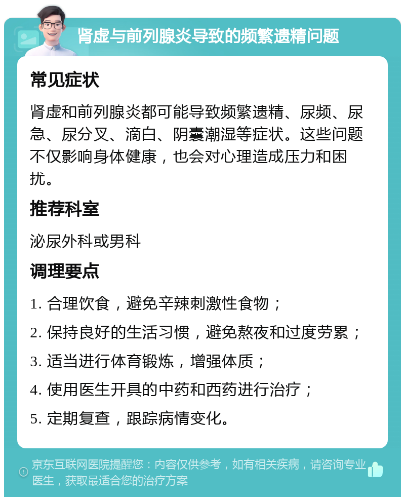 肾虚与前列腺炎导致的频繁遗精问题 常见症状 肾虚和前列腺炎都可能导致频繁遗精、尿频、尿急、尿分叉、滴白、阴囊潮湿等症状。这些问题不仅影响身体健康，也会对心理造成压力和困扰。 推荐科室 泌尿外科或男科 调理要点 1. 合理饮食，避免辛辣刺激性食物； 2. 保持良好的生活习惯，避免熬夜和过度劳累； 3. 适当进行体育锻炼，增强体质； 4. 使用医生开具的中药和西药进行治疗； 5. 定期复查，跟踪病情变化。