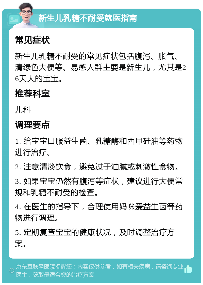 新生儿乳糖不耐受就医指南 常见症状 新生儿乳糖不耐受的常见症状包括腹泻、胀气、清绿色大便等。易感人群主要是新生儿，尤其是26天大的宝宝。 推荐科室 儿科 调理要点 1. 给宝宝口服益生菌、乳糖酶和西甲硅油等药物进行治疗。 2. 注意清淡饮食，避免过于油腻或刺激性食物。 3. 如果宝宝仍然有腹泻等症状，建议进行大便常规和乳糖不耐受的检查。 4. 在医生的指导下，合理使用妈咪爱益生菌等药物进行调理。 5. 定期复查宝宝的健康状况，及时调整治疗方案。