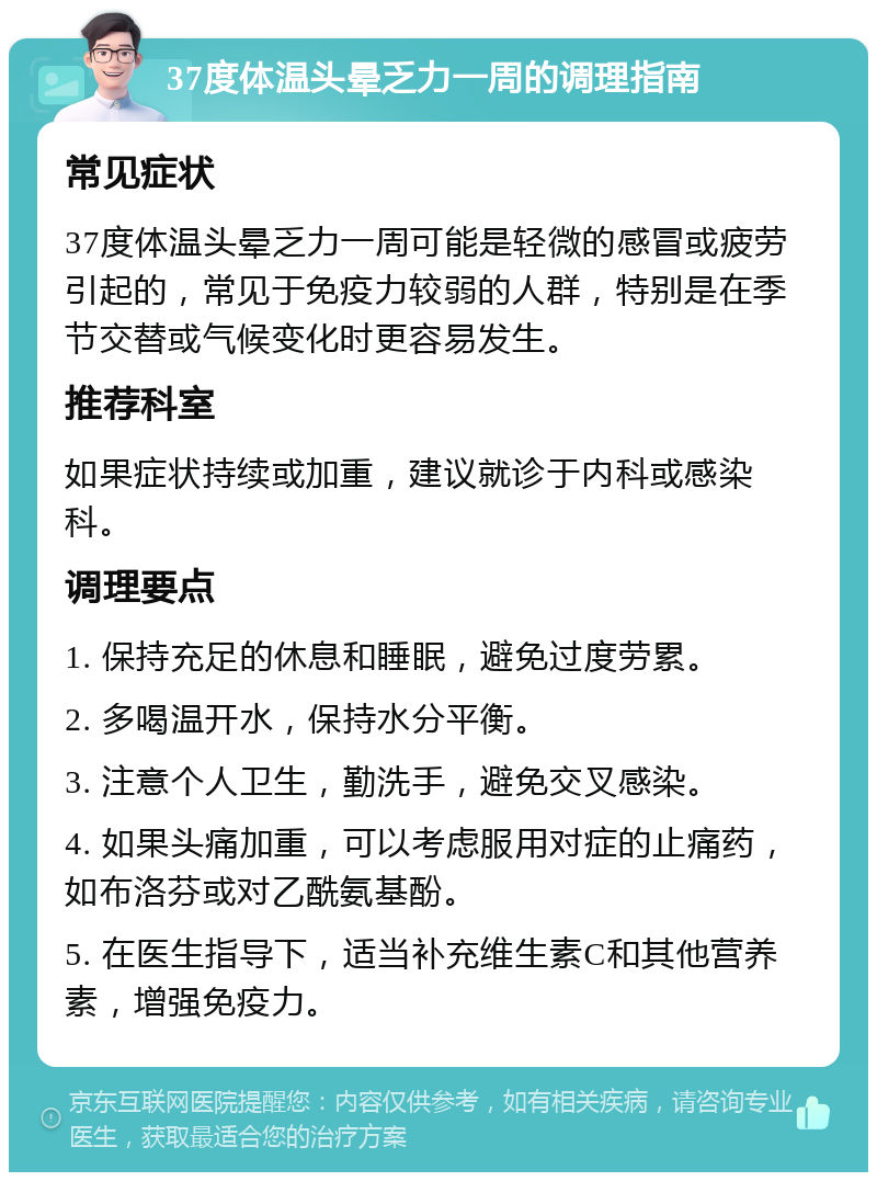 37度体温头晕乏力一周的调理指南 常见症状 37度体温头晕乏力一周可能是轻微的感冒或疲劳引起的，常见于免疫力较弱的人群，特别是在季节交替或气候变化时更容易发生。 推荐科室 如果症状持续或加重，建议就诊于内科或感染科。 调理要点 1. 保持充足的休息和睡眠，避免过度劳累。 2. 多喝温开水，保持水分平衡。 3. 注意个人卫生，勤洗手，避免交叉感染。 4. 如果头痛加重，可以考虑服用对症的止痛药，如布洛芬或对乙酰氨基酚。 5. 在医生指导下，适当补充维生素C和其他营养素，增强免疫力。