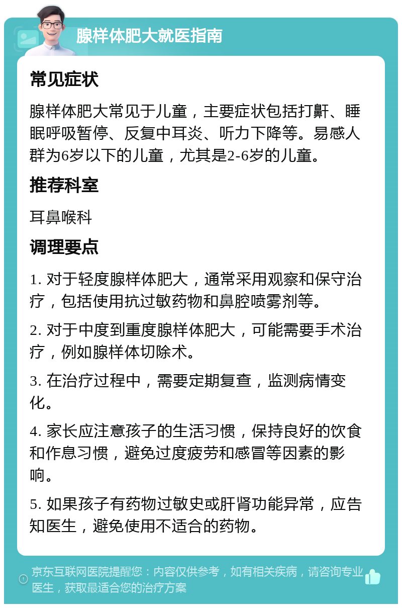 腺样体肥大就医指南 常见症状 腺样体肥大常见于儿童，主要症状包括打鼾、睡眠呼吸暂停、反复中耳炎、听力下降等。易感人群为6岁以下的儿童，尤其是2-6岁的儿童。 推荐科室 耳鼻喉科 调理要点 1. 对于轻度腺样体肥大，通常采用观察和保守治疗，包括使用抗过敏药物和鼻腔喷雾剂等。 2. 对于中度到重度腺样体肥大，可能需要手术治疗，例如腺样体切除术。 3. 在治疗过程中，需要定期复查，监测病情变化。 4. 家长应注意孩子的生活习惯，保持良好的饮食和作息习惯，避免过度疲劳和感冒等因素的影响。 5. 如果孩子有药物过敏史或肝肾功能异常，应告知医生，避免使用不适合的药物。