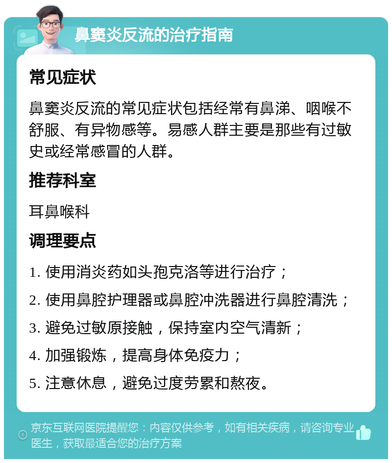 鼻窦炎反流的治疗指南 常见症状 鼻窦炎反流的常见症状包括经常有鼻涕、咽喉不舒服、有异物感等。易感人群主要是那些有过敏史或经常感冒的人群。 推荐科室 耳鼻喉科 调理要点 1. 使用消炎药如头孢克洛等进行治疗； 2. 使用鼻腔护理器或鼻腔冲洗器进行鼻腔清洗； 3. 避免过敏原接触，保持室内空气清新； 4. 加强锻炼，提高身体免疫力； 5. 注意休息，避免过度劳累和熬夜。