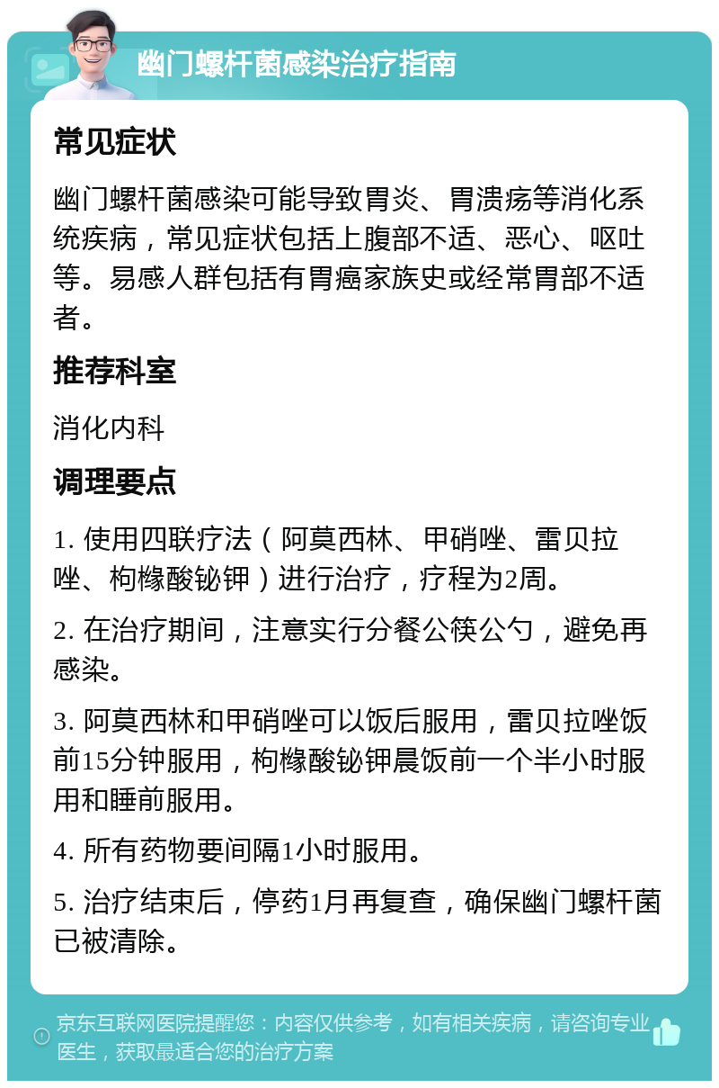 幽门螺杆菌感染治疗指南 常见症状 幽门螺杆菌感染可能导致胃炎、胃溃疡等消化系统疾病，常见症状包括上腹部不适、恶心、呕吐等。易感人群包括有胃癌家族史或经常胃部不适者。 推荐科室 消化内科 调理要点 1. 使用四联疗法（阿莫西林、甲硝唑、雷贝拉唑、枸橼酸铋钾）进行治疗，疗程为2周。 2. 在治疗期间，注意实行分餐公筷公勺，避免再感染。 3. 阿莫西林和甲硝唑可以饭后服用，雷贝拉唑饭前15分钟服用，枸橼酸铋钾晨饭前一个半小时服用和睡前服用。 4. 所有药物要间隔1小时服用。 5. 治疗结束后，停药1月再复查，确保幽门螺杆菌已被清除。