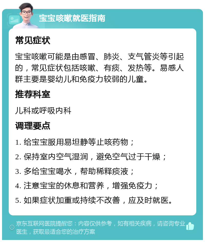 宝宝咳嗽就医指南 常见症状 宝宝咳嗽可能是由感冒、肺炎、支气管炎等引起的，常见症状包括咳嗽、有痰、发热等。易感人群主要是婴幼儿和免疫力较弱的儿童。 推荐科室 儿科或呼吸内科 调理要点 1. 给宝宝服用易坦静等止咳药物； 2. 保持室内空气湿润，避免空气过于干燥； 3. 多给宝宝喝水，帮助稀释痰液； 4. 注意宝宝的休息和营养，增强免疫力； 5. 如果症状加重或持续不改善，应及时就医。