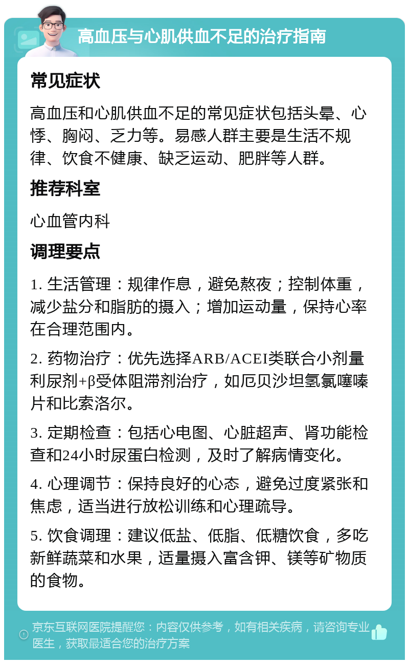 高血压与心肌供血不足的治疗指南 常见症状 高血压和心肌供血不足的常见症状包括头晕、心悸、胸闷、乏力等。易感人群主要是生活不规律、饮食不健康、缺乏运动、肥胖等人群。 推荐科室 心血管内科 调理要点 1. 生活管理：规律作息，避免熬夜；控制体重，减少盐分和脂肪的摄入；增加运动量，保持心率在合理范围内。 2. 药物治疗：优先选择ARB/ACEI类联合小剂量利尿剂+β受体阻滞剂治疗，如厄贝沙坦氢氯噻嗪片和比索洛尔。 3. 定期检查：包括心电图、心脏超声、肾功能检查和24小时尿蛋白检测，及时了解病情变化。 4. 心理调节：保持良好的心态，避免过度紧张和焦虑，适当进行放松训练和心理疏导。 5. 饮食调理：建议低盐、低脂、低糖饮食，多吃新鲜蔬菜和水果，适量摄入富含钾、镁等矿物质的食物。