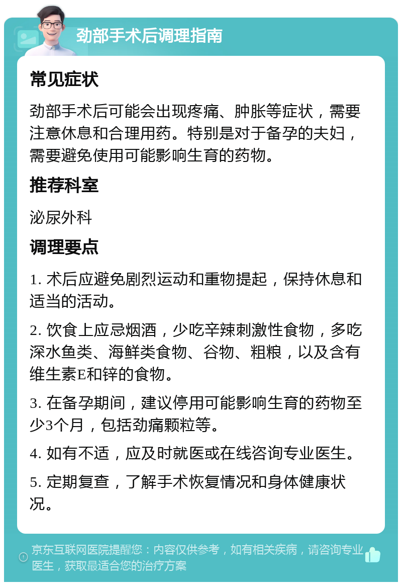 劲部手术后调理指南 常见症状 劲部手术后可能会出现疼痛、肿胀等症状，需要注意休息和合理用药。特别是对于备孕的夫妇，需要避免使用可能影响生育的药物。 推荐科室 泌尿外科 调理要点 1. 术后应避免剧烈运动和重物提起，保持休息和适当的活动。 2. 饮食上应忌烟酒，少吃辛辣刺激性食物，多吃深水鱼类、海鲜类食物、谷物、粗粮，以及含有维生素E和锌的食物。 3. 在备孕期间，建议停用可能影响生育的药物至少3个月，包括劲痛颗粒等。 4. 如有不适，应及时就医或在线咨询专业医生。 5. 定期复查，了解手术恢复情况和身体健康状况。