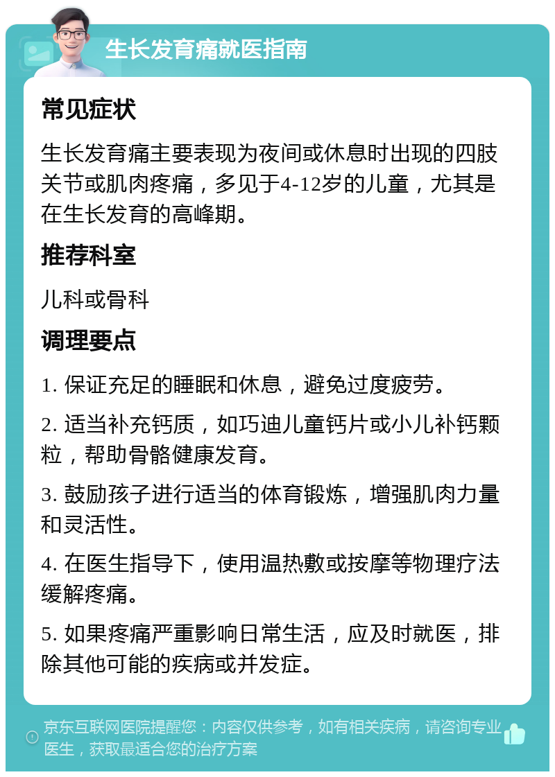 生长发育痛就医指南 常见症状 生长发育痛主要表现为夜间或休息时出现的四肢关节或肌肉疼痛，多见于4-12岁的儿童，尤其是在生长发育的高峰期。 推荐科室 儿科或骨科 调理要点 1. 保证充足的睡眠和休息，避免过度疲劳。 2. 适当补充钙质，如巧迪儿童钙片或小儿补钙颗粒，帮助骨骼健康发育。 3. 鼓励孩子进行适当的体育锻炼，增强肌肉力量和灵活性。 4. 在医生指导下，使用温热敷或按摩等物理疗法缓解疼痛。 5. 如果疼痛严重影响日常生活，应及时就医，排除其他可能的疾病或并发症。