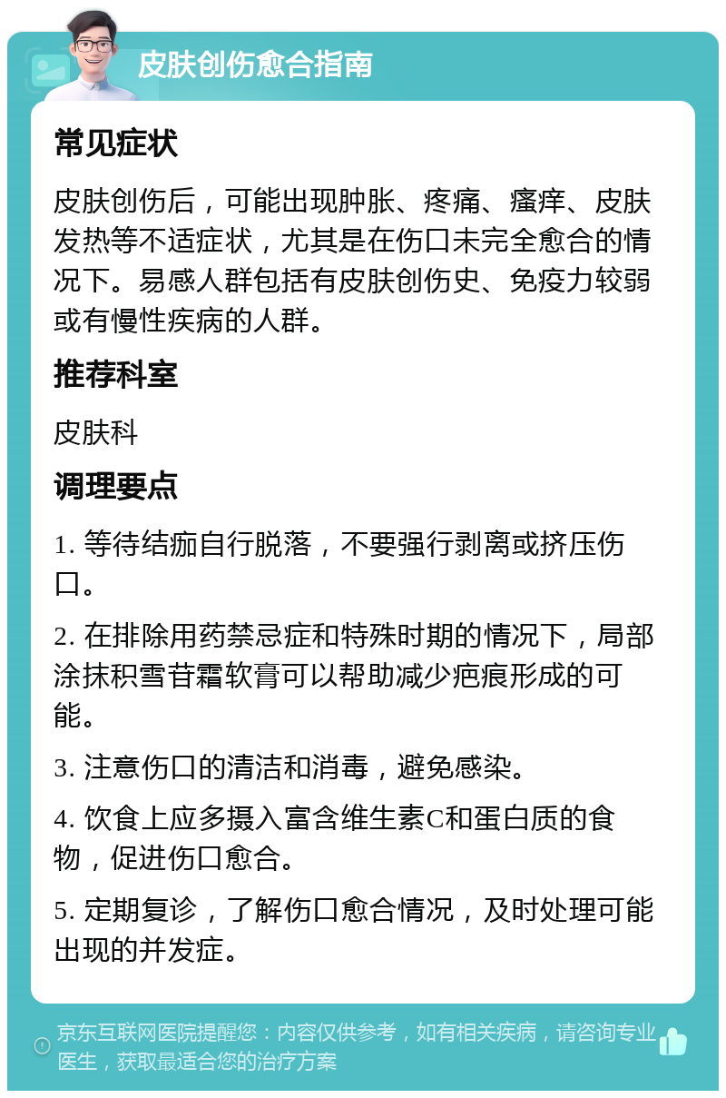 皮肤创伤愈合指南 常见症状 皮肤创伤后，可能出现肿胀、疼痛、瘙痒、皮肤发热等不适症状，尤其是在伤口未完全愈合的情况下。易感人群包括有皮肤创伤史、免疫力较弱或有慢性疾病的人群。 推荐科室 皮肤科 调理要点 1. 等待结痂自行脱落，不要强行剥离或挤压伤口。 2. 在排除用药禁忌症和特殊时期的情况下，局部涂抹积雪苷霜软膏可以帮助减少疤痕形成的可能。 3. 注意伤口的清洁和消毒，避免感染。 4. 饮食上应多摄入富含维生素C和蛋白质的食物，促进伤口愈合。 5. 定期复诊，了解伤口愈合情况，及时处理可能出现的并发症。