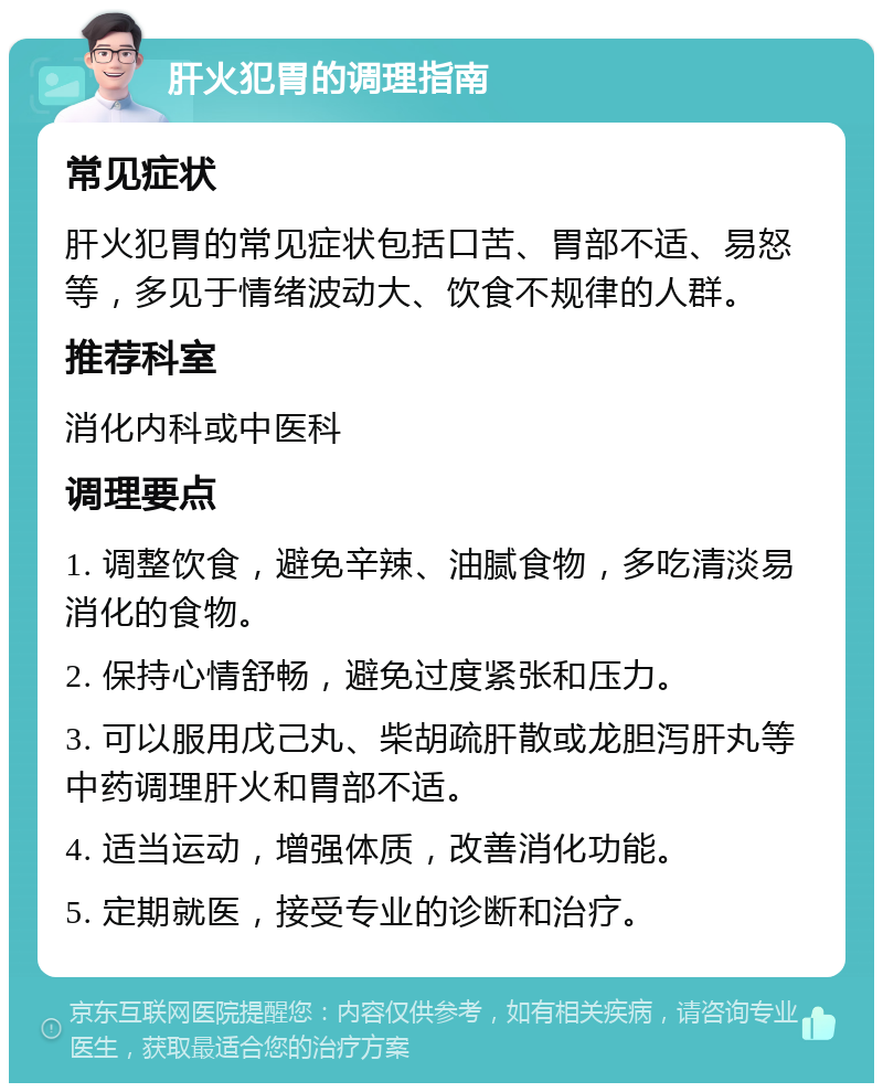 肝火犯胃的调理指南 常见症状 肝火犯胃的常见症状包括口苦、胃部不适、易怒等，多见于情绪波动大、饮食不规律的人群。 推荐科室 消化内科或中医科 调理要点 1. 调整饮食，避免辛辣、油腻食物，多吃清淡易消化的食物。 2. 保持心情舒畅，避免过度紧张和压力。 3. 可以服用戊己丸、柴胡疏肝散或龙胆泻肝丸等中药调理肝火和胃部不适。 4. 适当运动，增强体质，改善消化功能。 5. 定期就医，接受专业的诊断和治疗。