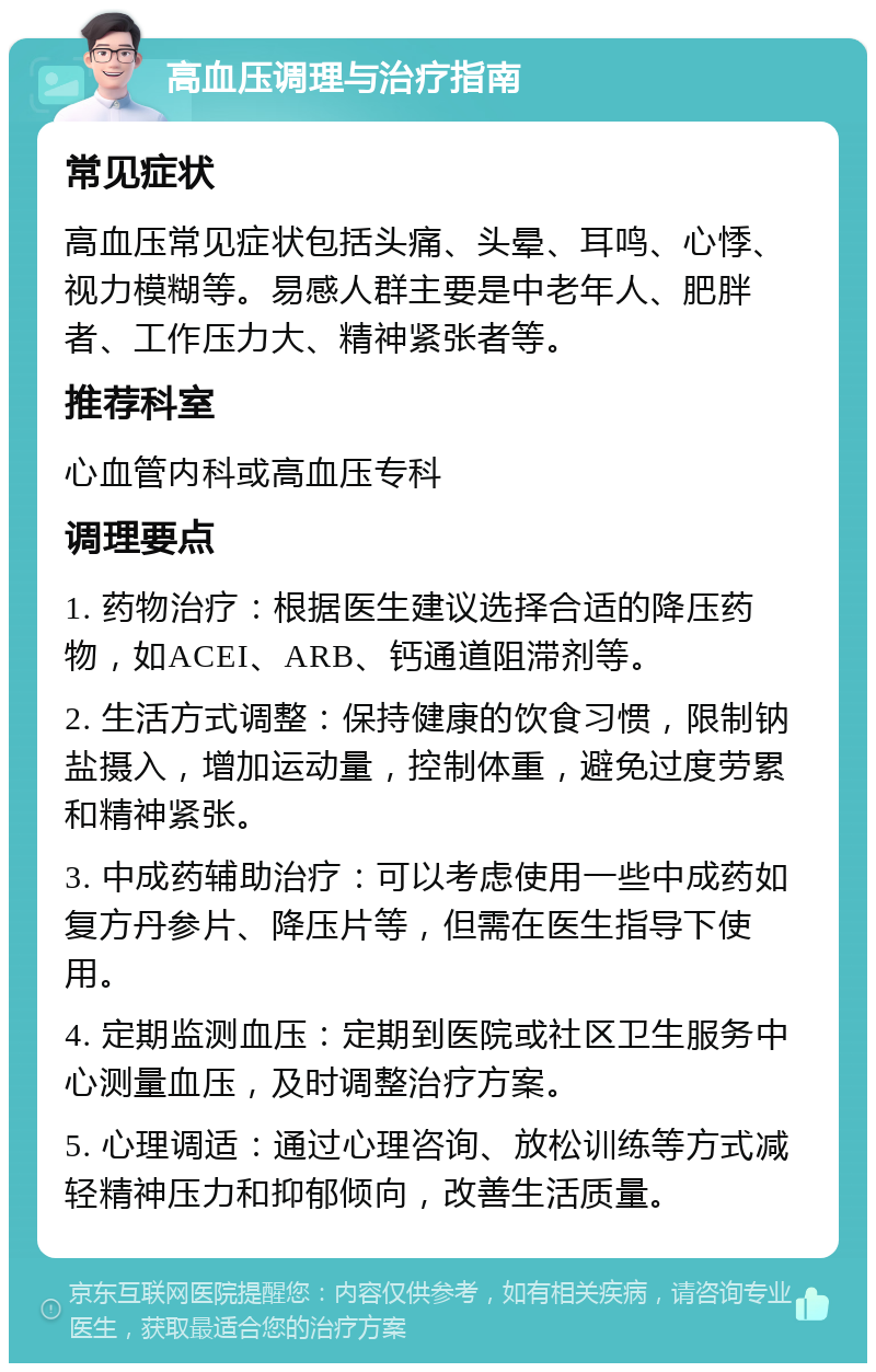 高血压调理与治疗指南 常见症状 高血压常见症状包括头痛、头晕、耳鸣、心悸、视力模糊等。易感人群主要是中老年人、肥胖者、工作压力大、精神紧张者等。 推荐科室 心血管内科或高血压专科 调理要点 1. 药物治疗：根据医生建议选择合适的降压药物，如ACEI、ARB、钙通道阻滞剂等。 2. 生活方式调整：保持健康的饮食习惯，限制钠盐摄入，增加运动量，控制体重，避免过度劳累和精神紧张。 3. 中成药辅助治疗：可以考虑使用一些中成药如复方丹参片、降压片等，但需在医生指导下使用。 4. 定期监测血压：定期到医院或社区卫生服务中心测量血压，及时调整治疗方案。 5. 心理调适：通过心理咨询、放松训练等方式减轻精神压力和抑郁倾向，改善生活质量。