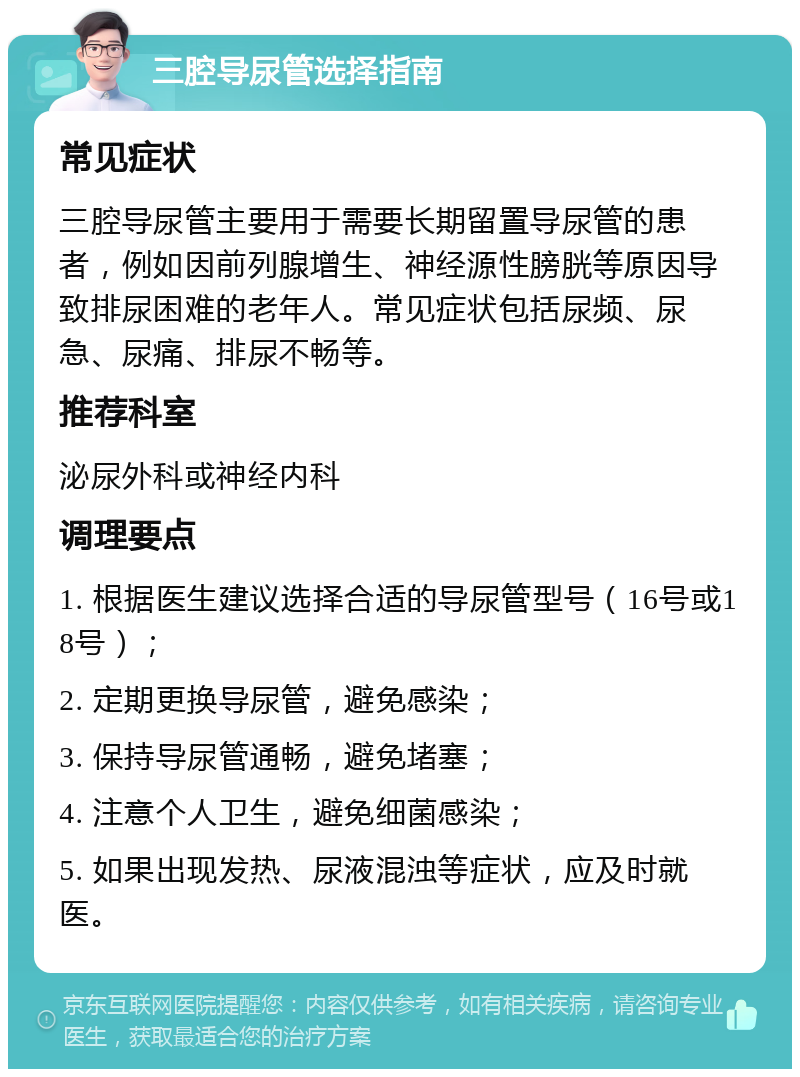 三腔导尿管选择指南 常见症状 三腔导尿管主要用于需要长期留置导尿管的患者，例如因前列腺增生、神经源性膀胱等原因导致排尿困难的老年人。常见症状包括尿频、尿急、尿痛、排尿不畅等。 推荐科室 泌尿外科或神经内科 调理要点 1. 根据医生建议选择合适的导尿管型号（16号或18号）； 2. 定期更换导尿管，避免感染； 3. 保持导尿管通畅，避免堵塞； 4. 注意个人卫生，避免细菌感染； 5. 如果出现发热、尿液混浊等症状，应及时就医。