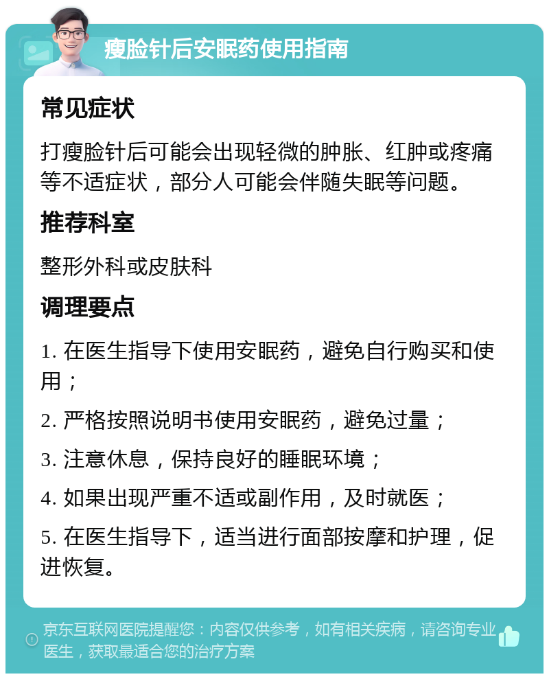 瘦脸针后安眠药使用指南 常见症状 打瘦脸针后可能会出现轻微的肿胀、红肿或疼痛等不适症状，部分人可能会伴随失眠等问题。 推荐科室 整形外科或皮肤科 调理要点 1. 在医生指导下使用安眠药，避免自行购买和使用； 2. 严格按照说明书使用安眠药，避免过量； 3. 注意休息，保持良好的睡眠环境； 4. 如果出现严重不适或副作用，及时就医； 5. 在医生指导下，适当进行面部按摩和护理，促进恢复。