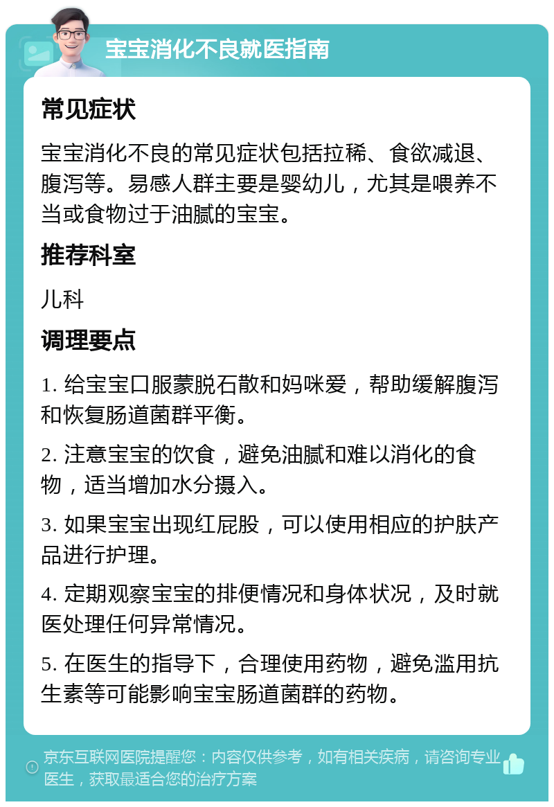 宝宝消化不良就医指南 常见症状 宝宝消化不良的常见症状包括拉稀、食欲减退、腹泻等。易感人群主要是婴幼儿，尤其是喂养不当或食物过于油腻的宝宝。 推荐科室 儿科 调理要点 1. 给宝宝口服蒙脱石散和妈咪爱，帮助缓解腹泻和恢复肠道菌群平衡。 2. 注意宝宝的饮食，避免油腻和难以消化的食物，适当增加水分摄入。 3. 如果宝宝出现红屁股，可以使用相应的护肤产品进行护理。 4. 定期观察宝宝的排便情况和身体状况，及时就医处理任何异常情况。 5. 在医生的指导下，合理使用药物，避免滥用抗生素等可能影响宝宝肠道菌群的药物。