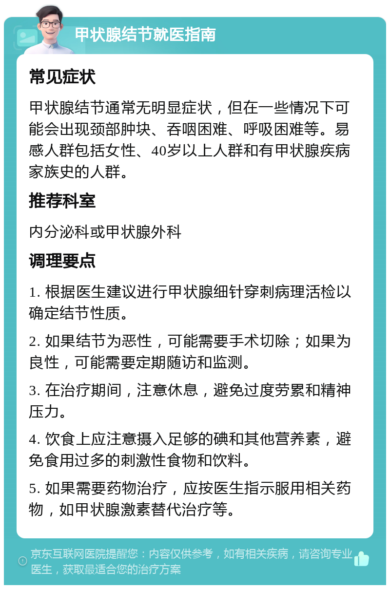 甲状腺结节就医指南 常见症状 甲状腺结节通常无明显症状，但在一些情况下可能会出现颈部肿块、吞咽困难、呼吸困难等。易感人群包括女性、40岁以上人群和有甲状腺疾病家族史的人群。 推荐科室 内分泌科或甲状腺外科 调理要点 1. 根据医生建议进行甲状腺细针穿刺病理活检以确定结节性质。 2. 如果结节为恶性，可能需要手术切除；如果为良性，可能需要定期随访和监测。 3. 在治疗期间，注意休息，避免过度劳累和精神压力。 4. 饮食上应注意摄入足够的碘和其他营养素，避免食用过多的刺激性食物和饮料。 5. 如果需要药物治疗，应按医生指示服用相关药物，如甲状腺激素替代治疗等。