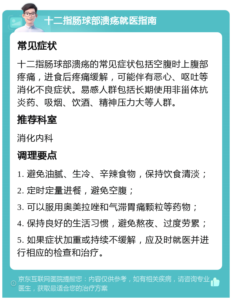 十二指肠球部溃疡就医指南 常见症状 十二指肠球部溃疡的常见症状包括空腹时上腹部疼痛，进食后疼痛缓解，可能伴有恶心、呕吐等消化不良症状。易感人群包括长期使用非甾体抗炎药、吸烟、饮酒、精神压力大等人群。 推荐科室 消化内科 调理要点 1. 避免油腻、生冷、辛辣食物，保持饮食清淡； 2. 定时定量进餐，避免空腹； 3. 可以服用奥美拉唑和气滞胃痛颗粒等药物； 4. 保持良好的生活习惯，避免熬夜、过度劳累； 5. 如果症状加重或持续不缓解，应及时就医并进行相应的检查和治疗。