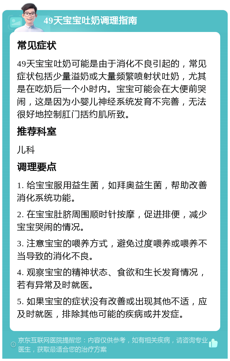 49天宝宝吐奶调理指南 常见症状 49天宝宝吐奶可能是由于消化不良引起的，常见症状包括少量溢奶或大量频繁喷射状吐奶，尤其是在吃奶后一个小时内。宝宝可能会在大便前哭闹，这是因为小婴儿神经系统发育不完善，无法很好地控制肛门括约肌所致。 推荐科室 儿科 调理要点 1. 给宝宝服用益生菌，如拜奥益生菌，帮助改善消化系统功能。 2. 在宝宝肚脐周围顺时针按摩，促进排便，减少宝宝哭闹的情况。 3. 注意宝宝的喂养方式，避免过度喂养或喂养不当导致的消化不良。 4. 观察宝宝的精神状态、食欲和生长发育情况，若有异常及时就医。 5. 如果宝宝的症状没有改善或出现其他不适，应及时就医，排除其他可能的疾病或并发症。