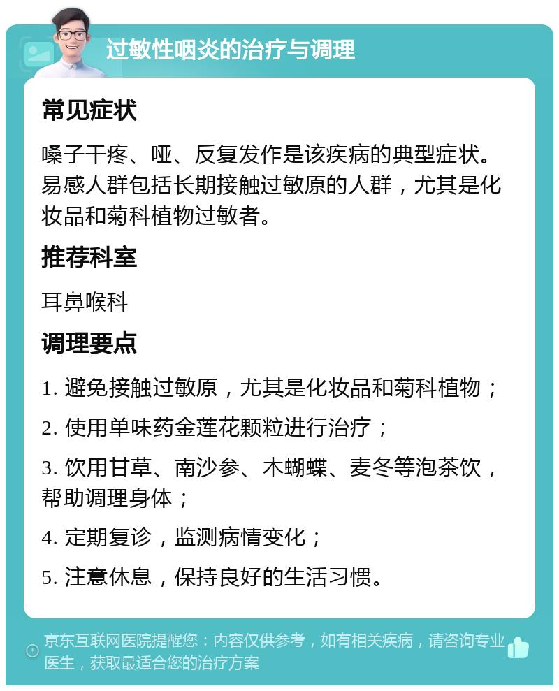 过敏性咽炎的治疗与调理 常见症状 嗓子干疼、哑、反复发作是该疾病的典型症状。易感人群包括长期接触过敏原的人群，尤其是化妆品和菊科植物过敏者。 推荐科室 耳鼻喉科 调理要点 1. 避免接触过敏原，尤其是化妆品和菊科植物； 2. 使用单味药金莲花颗粒进行治疗； 3. 饮用甘草、南沙参、木蝴蝶、麦冬等泡茶饮，帮助调理身体； 4. 定期复诊，监测病情变化； 5. 注意休息，保持良好的生活习惯。