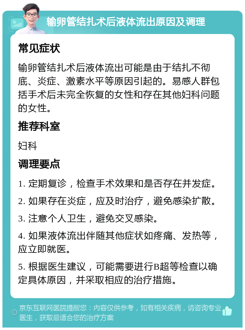 输卵管结扎术后液体流出原因及调理 常见症状 输卵管结扎术后液体流出可能是由于结扎不彻底、炎症、激素水平等原因引起的。易感人群包括手术后未完全恢复的女性和存在其他妇科问题的女性。 推荐科室 妇科 调理要点 1. 定期复诊，检查手术效果和是否存在并发症。 2. 如果存在炎症，应及时治疗，避免感染扩散。 3. 注意个人卫生，避免交叉感染。 4. 如果液体流出伴随其他症状如疼痛、发热等，应立即就医。 5. 根据医生建议，可能需要进行B超等检查以确定具体原因，并采取相应的治疗措施。