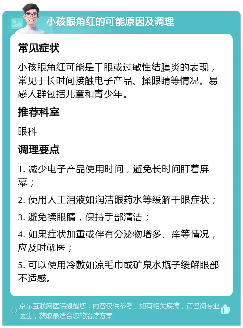 小孩眼角红的可能原因及调理 常见症状 小孩眼角红可能是干眼或过敏性结膜炎的表现，常见于长时间接触电子产品、揉眼睛等情况。易感人群包括儿童和青少年。 推荐科室 眼科 调理要点 1. 减少电子产品使用时间，避免长时间盯着屏幕； 2. 使用人工泪液如润洁眼药水等缓解干眼症状； 3. 避免揉眼睛，保持手部清洁； 4. 如果症状加重或伴有分泌物增多、痒等情况，应及时就医； 5. 可以使用冷敷如凉毛巾或矿泉水瓶子缓解眼部不适感。