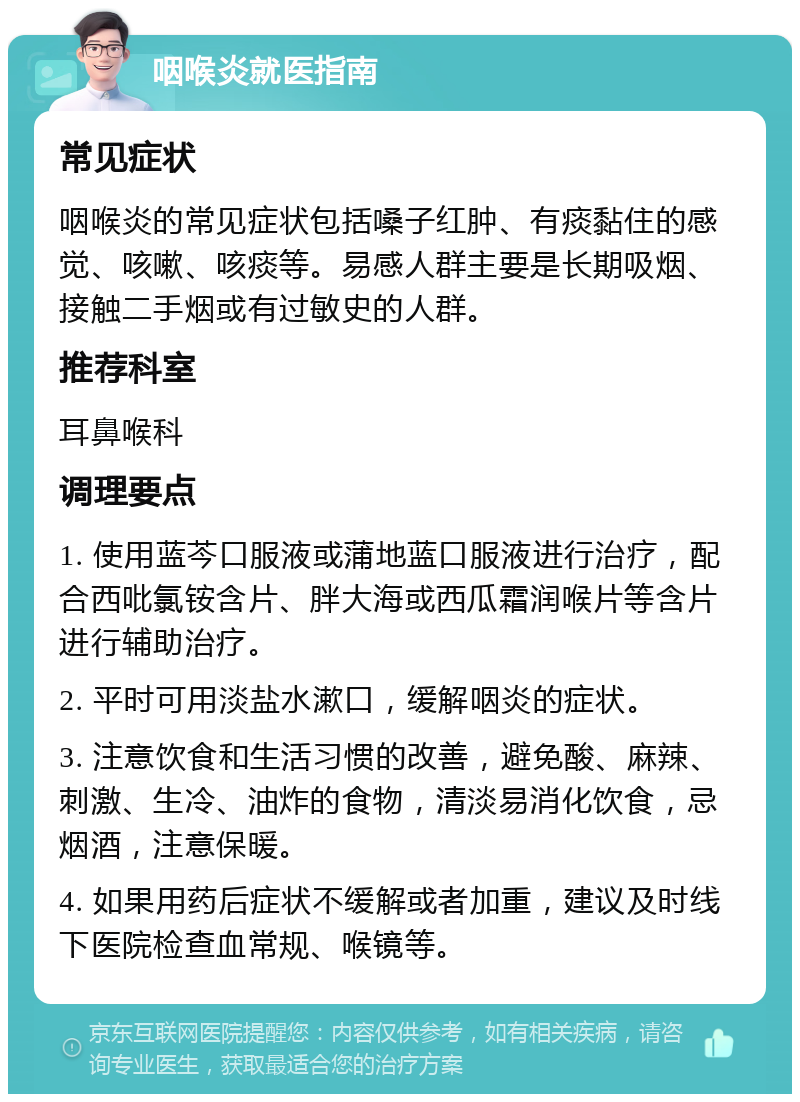 咽喉炎就医指南 常见症状 咽喉炎的常见症状包括嗓子红肿、有痰黏住的感觉、咳嗽、咳痰等。易感人群主要是长期吸烟、接触二手烟或有过敏史的人群。 推荐科室 耳鼻喉科 调理要点 1. 使用蓝芩口服液或蒲地蓝口服液进行治疗，配合西吡氯铵含片、胖大海或西瓜霜润喉片等含片进行辅助治疗。 2. 平时可用淡盐水漱口，缓解咽炎的症状。 3. 注意饮食和生活习惯的改善，避免酸、麻辣、刺激、生冷、油炸的食物，清淡易消化饮食，忌烟酒，注意保暖。 4. 如果用药后症状不缓解或者加重，建议及时线下医院检查血常规、喉镜等。