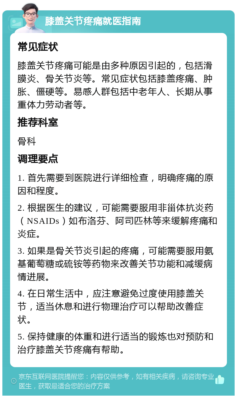 膝盖关节疼痛就医指南 常见症状 膝盖关节疼痛可能是由多种原因引起的，包括滑膜炎、骨关节炎等。常见症状包括膝盖疼痛、肿胀、僵硬等。易感人群包括中老年人、长期从事重体力劳动者等。 推荐科室 骨科 调理要点 1. 首先需要到医院进行详细检查，明确疼痛的原因和程度。 2. 根据医生的建议，可能需要服用非甾体抗炎药（NSAIDs）如布洛芬、阿司匹林等来缓解疼痛和炎症。 3. 如果是骨关节炎引起的疼痛，可能需要服用氨基葡萄糖或硫铵等药物来改善关节功能和减缓病情进展。 4. 在日常生活中，应注意避免过度使用膝盖关节，适当休息和进行物理治疗可以帮助改善症状。 5. 保持健康的体重和进行适当的锻炼也对预防和治疗膝盖关节疼痛有帮助。