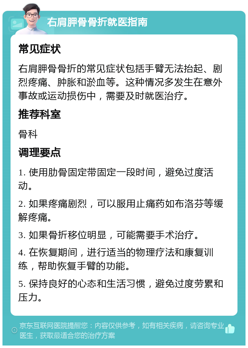 右肩胛骨骨折就医指南 常见症状 右肩胛骨骨折的常见症状包括手臂无法抬起、剧烈疼痛、肿胀和淤血等。这种情况多发生在意外事故或运动损伤中，需要及时就医治疗。 推荐科室 骨科 调理要点 1. 使用肋骨固定带固定一段时间，避免过度活动。 2. 如果疼痛剧烈，可以服用止痛药如布洛芬等缓解疼痛。 3. 如果骨折移位明显，可能需要手术治疗。 4. 在恢复期间，进行适当的物理疗法和康复训练，帮助恢复手臂的功能。 5. 保持良好的心态和生活习惯，避免过度劳累和压力。