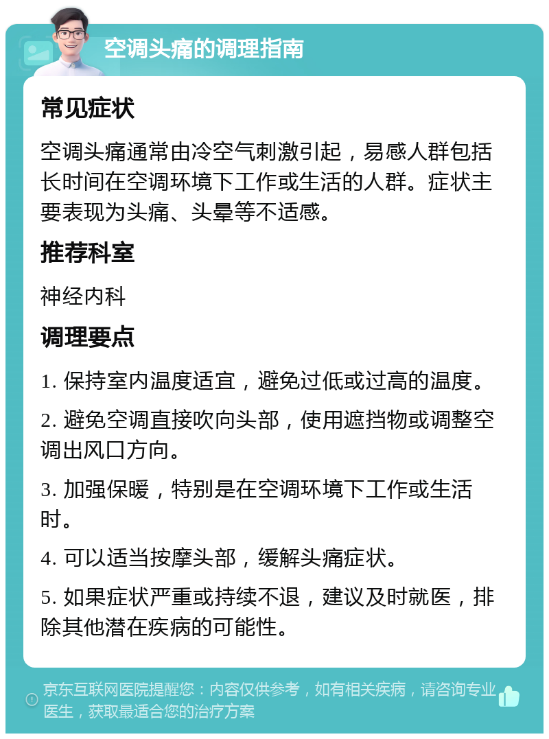 空调头痛的调理指南 常见症状 空调头痛通常由冷空气刺激引起，易感人群包括长时间在空调环境下工作或生活的人群。症状主要表现为头痛、头晕等不适感。 推荐科室 神经内科 调理要点 1. 保持室内温度适宜，避免过低或过高的温度。 2. 避免空调直接吹向头部，使用遮挡物或调整空调出风口方向。 3. 加强保暖，特别是在空调环境下工作或生活时。 4. 可以适当按摩头部，缓解头痛症状。 5. 如果症状严重或持续不退，建议及时就医，排除其他潜在疾病的可能性。