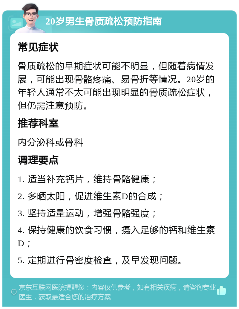 20岁男生骨质疏松预防指南 常见症状 骨质疏松的早期症状可能不明显，但随着病情发展，可能出现骨骼疼痛、易骨折等情况。20岁的年轻人通常不太可能出现明显的骨质疏松症状，但仍需注意预防。 推荐科室 内分泌科或骨科 调理要点 1. 适当补充钙片，维持骨骼健康； 2. 多晒太阳，促进维生素D的合成； 3. 坚持适量运动，增强骨骼强度； 4. 保持健康的饮食习惯，摄入足够的钙和维生素D； 5. 定期进行骨密度检查，及早发现问题。