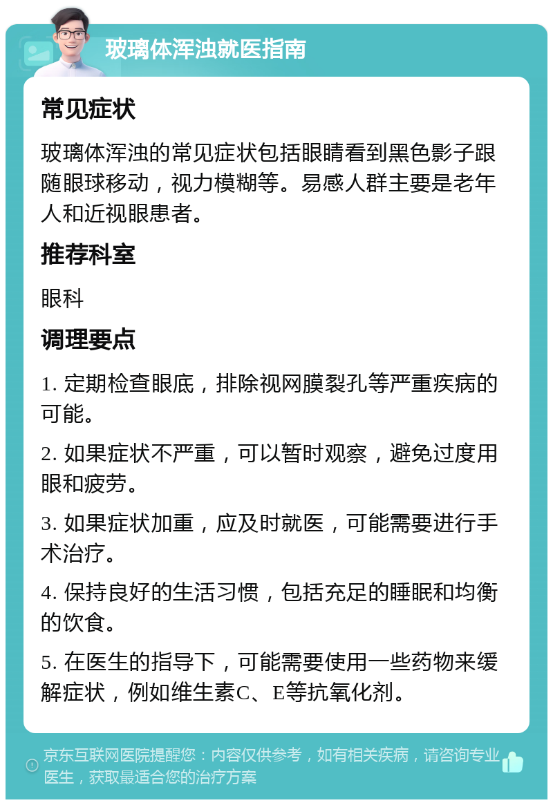 玻璃体浑浊就医指南 常见症状 玻璃体浑浊的常见症状包括眼睛看到黑色影子跟随眼球移动，视力模糊等。易感人群主要是老年人和近视眼患者。 推荐科室 眼科 调理要点 1. 定期检查眼底，排除视网膜裂孔等严重疾病的可能。 2. 如果症状不严重，可以暂时观察，避免过度用眼和疲劳。 3. 如果症状加重，应及时就医，可能需要进行手术治疗。 4. 保持良好的生活习惯，包括充足的睡眠和均衡的饮食。 5. 在医生的指导下，可能需要使用一些药物来缓解症状，例如维生素C、E等抗氧化剂。