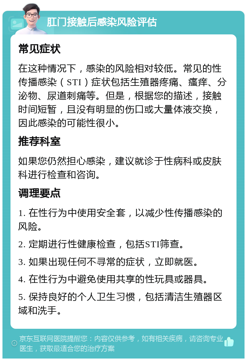 肛门接触后感染风险评估 常见症状 在这种情况下，感染的风险相对较低。常见的性传播感染（STI）症状包括生殖器疼痛、瘙痒、分泌物、尿道刺痛等。但是，根据您的描述，接触时间短暂，且没有明显的伤口或大量体液交换，因此感染的可能性很小。 推荐科室 如果您仍然担心感染，建议就诊于性病科或皮肤科进行检查和咨询。 调理要点 1. 在性行为中使用安全套，以减少性传播感染的风险。 2. 定期进行性健康检查，包括STI筛查。 3. 如果出现任何不寻常的症状，立即就医。 4. 在性行为中避免使用共享的性玩具或器具。 5. 保持良好的个人卫生习惯，包括清洁生殖器区域和洗手。